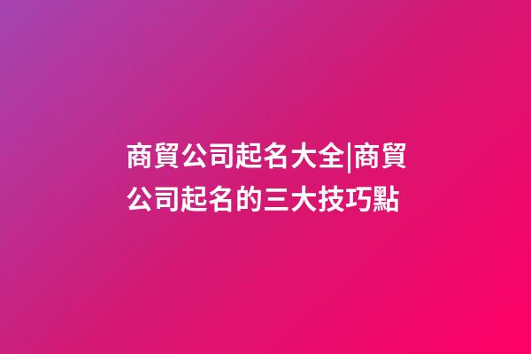 商貿公司起名大全|商貿公司起名的三大技巧點-第1張-公司起名-玄機派